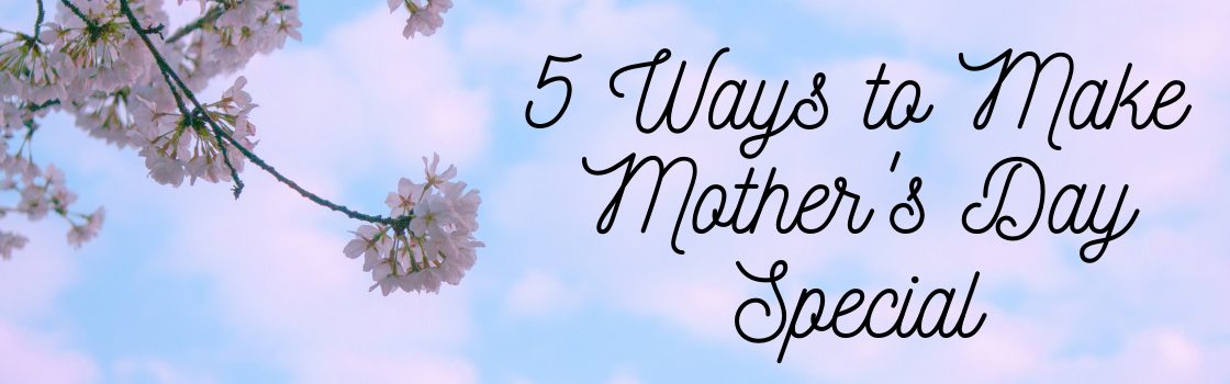 5 Ways to Make Mother’s Day Special